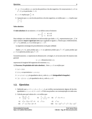 Ejercicios                                                                                                               4


  7. xy > 0 si, y sólo si, x e y son los dos positivos o los dos negativos. En consecuencia si x                   0 es
     x 2 > 0 y, en particular, 1 > 0.
                               1
  8. z > 0 implica que           > 0.
                               z
  9. Supuesto que x e y son los dos positivos o los dos negativos, se veriﬁca que x < y implica que
      1 1
        < .
      y  x


Valor absoluto

El valor absoluto de un número x ∈ R se deﬁne como el número:
                                                             x   si x   0
                                                 |x | =
                                                            −x   si x   0
                                                                                        √
Para trabajar con valores absolutos es útil recordar que dado x ∈ R+ , representamos por x al
                                                                   o
único número mayor o igual que cero cuyo cuadrado es igual a x. Puesto que, evidentemente,
                                                 √
|x| 2 = x 2 y, además, |x| 0, se tiene que |x | = x 2 .

   La siguiente estrategia de procedimiento es de gran utilidad.

   Dados a, b ∈ R+ para probar que a = b es suﬁciente probar que a 2 = b 2 y para probar que
                   o
a < b es suﬁciente probar que a 2 < b 2 .

Geométricamente, |x| representa la distancia de x al origen, 0, en la recta real. De manera más
general:
                                |x − y| = distancia entre x e y
representa la longitud del segmento de extremos x e y.
1.2 Teorema (Propiedades del valor absoluto). Para x, y ∈ R se veriﬁca que:

  1. |x y| = |x||y|;

  2. |x|        y es equivalente a −y       x     y;

  3. |x + y|       |x| + |y| y la igualdad se da si, y sólo si, x y      0 (desigualdad triangular);

  4.   |x| − |y|      |x − y| y la igualdad se da si, y sólo si, x y        0.



1.2. Ejercicios
  1. Sabiendo que a + b > c + d, a > b, c > d; ¿se veriﬁca necesariamente alguna de las des-
     igualdades: a > c, a > d, b > c o b > d ? Dar una prueba o un contraejemplo en cada caso.

  2. Calcula para qué valores de x se veriﬁca que:
                   2x − 3 1                            1   1
           i)            <                      ii)      +   >0          iii)    x 2 − 5x + 9 > x
                    x+2    3                           x 1−x
        iv)       x3 (x − 2)(x + 3)2 < 0        v)     x2   x            vi)     x3   x
       vii)       x 2 − (a + b)x + ab < 0                               viii)    3(x − a)a 2 < x 3 − a 3 < 3(x − a)x 2

Universidad de Granada                                                                              Prof. Javier Pérez
Dpto. de Análisis Matemático                                                     Cálculo – Ing. de Telecomunicación
 