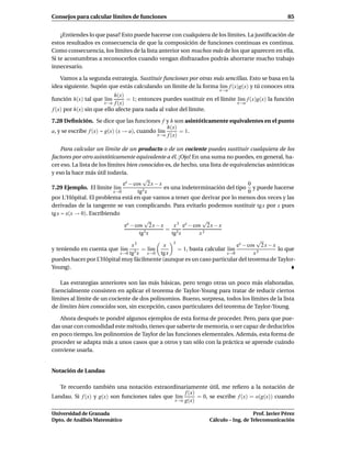 Consejos para calcular límites de funciones                                                          85


    ¿Entiendes lo que pasa? Esto puede hacerse con cualquiera de los límites. La justiﬁcación de
estos resultados es consecuencia de que la composición de funciones continuas es continua.
Como consecuencia, los límites de la lista anterior son muchos más de los que aparecen en ella.
Si te acostumbras a reconocerlos cuando vengan disfrazados podrás ahorrarte mucho trabajo
innecesario.

   Vamos a la segunda estrategia. Sustituir funciones por otras más sencillas. Esto se basa en la
idea siguiente. Supón que estás calculando un límite de la forma l´m f (x)g(x) y tú conoces otra
                                                                  ı
                                                                       x→a
                           h(x)
función h(x) tal que l´mı        = 1; entonces puedes sustituir en el límite l´m f (x)g(x) la función
                                                                              ı
                       x→a f (x)                                             x→a
f (x) por h(x) sin que ello afecte para nada al valor del límite.

7.28 Deﬁnición. Se dice que las funciones f y h son asintóticamente equivalentes en el punto
                                                 h(x)
a, y se escribe f (x) ∼ g(x) (x → a), cuando l´m
                                              ı        = 1.
                                             x→a f (x)


     Para calcular un límite de un producto o de un cociente puedes sustituir cualquiera de los
factores por otro asintóticamente equivalente a él. ¡Ojo! En una suma no puedes, en general, ha-
cer eso. La lista de los límites bien conocidos es, de hecho, una lista de equivalencias asintóticas
y eso la hace más útil todavía.
                                          √
                                ex − cos 2 x − x                                      0
7.29 Ejemplo. El límite l´m ı             3x
                                                  es una indeterminación del tipo y puede hacerse
                           x→0         tg                                             0
por L‘Hôpital. El problema está en que vamos a tener que derivar por lo menos dos veces y las
derivadas de la tangente se van complicando. Para evitarlo podemos sustituir tg x por x pues
tg x ∼ x(x → 0). Escribiendo
                                           √                       √
                                 ex − cos 2 x − x      x 3 ex − cos 2 x − x
                                                   = 3
                                        tg3 x         tg x        x3
                                                                                         √
                                    x3            x 3                            ex − cos 2 x − x
y teniendo en cuenta que l´m 3 = l´m
                               ı              ı          = 1, basta calcular l´m
                                                                              ı                   lo que
                              x→0 tg x       x→0 tg x                        x→0        x3
puedes hacer por L’Hôpital muy fácilmente (aunque es un caso particular del teorema de Taylor-
Young).

    Las estrategias anteriores son las más básicas, pero tengo otras un poco más elaboradas.
Esencialmente consisten en aplicar el teorema de Taylor-Young para tratar de reducir ciertos
límites al límite de un cociente de dos polinomios. Bueno, sorpresa, todos los límites de la lista
de límites bien conocidos son, sin excepción, casos particulares del teorema de Taylor-Young.

   Ahora después te pondré algunos ejemplos de esta forma de proceder. Pero, para que pue-
das usar con comodidad este método, tienes que saberte de memoria, o ser capaz de deducirlos
en poco tiempo, los polinomios de Taylor de las funciones elementales. Además, esta forma de
proceder se adapta más a unos casos que a otros y tan sólo con la práctica se aprende cuándo
conviene usarla.


Notación de Landau

   Te recuerdo también una notación extraordinariamente útil, me reﬁero a la notación de
                                                    f (x)
Landau. Si f (x) y g(x) son funciones tales que l´m
                                                 ı        = 0, se escribe f (x) = o(g(x)) cuando
                                                x→a g(x)


Universidad de Granada                                                                Prof. Javier Pérez
Dpto. de Análisis Matemático                                       Cálculo – Ing. de Telecomunicación
 