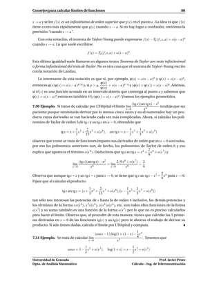 Consejos para calcular límites de funciones                                                                    86


x → a y se lee f (x) es un inﬁnitésimo de orden superior que g(x) en el punto a . La idea es que f (x)
tiene a cero más rápidamente que g(x) cuando x → a. Si no hay lugar a confusión, omitimos la
precisión “cuando x → a”.

   Con esta notación, el teorema de Taylor-Young puede expresarse f (x) − Tn ( f , x, a) = o(x − a)n
cuando x → a. Lo que suele escribirse

                                       f (x) = Tn ( f , x, a) + o(x − a)n.

Esta última igualdad suele llamarse en algunos textos Teorema de Taylor con resto inﬁnitesimal
o forma inﬁnitesimal del resto de Taylor. No es otra cosa que el teorema de Taylor–Young escrito
con la notación de Landau.

    Lo interesante de esta notación es que si, por ejemplo, ϕ(x) = o(x − a) p y ψ(x) = o(x − a)q ,
                                              ϕ(x)
entonces ϕ(x)ψ(x) = o(x − a) p+q y, si p > q,      = o(x − a) p−q y (ϕ(x) + ψ(x)) = o(x − a)q. Además,
                                              ψ(x)
si H(x) es una función acotada en un intervalo abierto que contenga al punto a y sabemos que
ϕ(x) = o(x − a) p entonces también H(x)ϕ(x) = o(x − a) p. Veamos los ejemplos prometidos.

                                                                  (tg x)(arc tg x) − x2
7.30 Ejemplo. Si tratas de calcular por L’Hôpital el límite l´m
                                                             ı                          tendrás que ser
                                                              x→0          x6
paciente porque necesitarás derivar por lo menos cinco veces y en el numerador hay un pro-
ducto cuyas derivadas se van haciendo cada vez más complicadas. Ahora, si calculas los poli-
nomios de Taylor de orden 5 de tg x y arc tg x en a = 0, obtendrás que

                             1     2                                  1     1
                   tg x = x + x 3 + x 5 + o(x 6),       arc tg x = x − x 3 + x 5 + o(x 6)
                             3     15                                 3     5
observa que como se trata de funciones impares sus derivadas de orden par en x = 0 son nulas,
por eso los polinomios anteriores son, de hecho, los polinomios de Taylor de orden 6 y eso
                                                                            2
explica que aparezca el término o(x 6 ). Deducimos que tg x arc tg x = x 2 + x 6 + o(x 7 ) y
                                                                            9
                                (tg x)(arc tg x) − x 2       2/9 x 6 + o(x 7 ) 2
                            l´m
                             ı                         = l´m
                                                          ı                   =
                            x→0          x6              x→0        x6          9
                                                                                         2
Observa que aunque tg x ∼ x y arc tg x ∼ x para x → 0, se tiene que tg x arc tg x − x 2 ∼ x 6 para x → 0.
                                                                                         9
Fíjate que al calcular el producto

                                        1     2                  1     1
                    tg x arc tg x = (x + x 3 + x 5 + o(x 6 ))(x − x 3 + x 5 + o(x 6))
                                        3     15                 3     5
tan sólo nos interesan las potencias de x hasta la de orden 6 inclusive, las demás potencias y
los términos de la forma x o(x 6 ), x 2 o(x 6 ), o(x 6 )o(x 6 ), etc. son todos ellos funciones de la forma
o(x7 ) y su suma también es una función de la forma o(x7 ) por lo que no es preciso calcularlos
para hacer el límite. Observa que, al proceder de esta manera, tienes que calcular las 5 prime-
ras derivadas en x = 0 de las funciones tg(x) y arc tg(x) pero te ahorras el trabajo de derivar su
producto. Si aún tienes dudas, calcula el límite por L’Hôpital y compara.
                                                                    1
                                       (cos x − 1)(log(1 + x) − x) − x 4
7.31 Ejemplo. Se trata de calcular l´m
                                    ı                               4 . Tenemos que
                                   x→0                 x5
                                   1                                   1
                        cos x = 1 − x 2 + o(x 3 ),     log(1 + x) = x − x 2 + o(x 3 )
                                   2                                   2

Universidad de Granada                                                                          Prof. Javier Pérez
Dpto. de Análisis Matemático                                                 Cálculo – Ing. de Telecomunicación
 