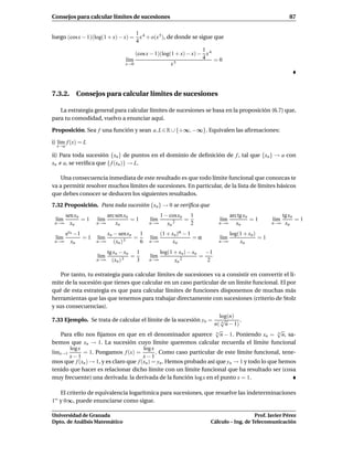Consejos para calcular límites de sucesiones                                                        87

                                   1
luego (cos x − 1)(log(1 + x) − x) = x 4 + o(x 5 ), de donde se sigue que
                                   4
                                                                  1
                                     (cos x − 1)(log(1 + x) − x) − x 4
                                 l´m
                                  ı                               4 =0
                                 x→0                 x5




7.3.2. Consejos para calcular límites de sucesiones

   La estrategia general para calcular límites de sucesiones se basa en la proposición (6.7) que,
para tu comodidad, vuelvo a enunciar aquí.

Proposición. Sea f una función y sean a, L ∈ R ∪ {+∞, −∞}. Equivalen las aﬁrmaciones:

i) l´m f (x) = L
    ı
  x→a

ii) Para toda sucesión {xn } de puntos en el dominio de deﬁnición de f , tal que {xn } → a con
xn a, se veriﬁca que { f (xn )} → L.

    Una consecuencia inmediata de este resultado es que todo límite funcional que conozcas te
va a permitir resolver muchos límites de sucesiones. En particular, de la lista de límites básicos
que debes conocer se deducen los siguientes resultados.
7.32 Proposición. Para toda sucesión {xn } → 0 se veriﬁca que
        sen xn            arc sen xn            1 − cosxn   1               arc tg xn             tg xn
 l´m
  ı            =1   l´m
                     ı               =1   l´m
                                           ı              =           l´m
                                                                       ı              =1    l´m
                                                                                             ı          =1
 n→∞      xn        n→∞       xn          n→∞      xn 2     2        n→∞       xn           n→∞    xn
    exn −1              xn − senxn   1        (1 + xn)α − 1              log(1 + xn)
 l´m
  ı        =1       l´m
                     ı           3
                                   =      l´m
                                           ı                =α        l´m
                                                                       ı             =1
 n→∞ xn             n→∞    (xn )     6    n→∞       xn               n→∞     xn
                       tg xn − xn 1           log(1 + xn) − xn −1
                    l´m
                     ı           =        l´m
                                           ı                  =
                    n→∞ (xn ) 3    3      n→∞       xn 2        2

    Por tanto, tu estrategia para calcular límites de sucesiones va a consistir en convertir el lí-
mite de la sucesión que tienes que calcular en un caso particular de un límite funcional. El por
qué de esta estrategia es que para calcular límites de funciones disponemos de muchas más
herramientas que las que tenemos para trabajar directamente con sucesiones (criterio de Stolz
y sus consecuencias).
                                                                      log(n)
7.33 Ejemplo. Se trata de calcular el límite de la sucesión yn =       √        .
                                                                    n( n n − 1)
                                                                    √                        √
    Para ello nos ﬁjamos en que en el denominador aparece n n − 1. Poniendo xn = n n, sa-
bemos que xn → 1. La sucesión cuyo límite queremos calcular recuerda el límite funcional
       log x                           log x
l´mx→1
 ı           = 1. Pongamos f (x) =           . Como caso particular de este límite funcional, tene-
       x−1                             x−1
mos que f (xn ) → 1, y es claro que f (xn ) = yn . Hemos probado así que yn → 1 y todo lo que hemos
tenido que hacer es relacionar dicho límite con un límite funcional que ha resultado ser (cosa
muy frecuente) una derivada: la derivada de la función log x en el punto x = 1.

     El criterio de equivalencia logarítmica para sucesiones, que resuelve las indeterminaciones
1∞   y 0∞, puede enunciarse como sigue.

Universidad de Granada                                                               Prof. Javier Pérez
Dpto. de Análisis Matemático                                      Cálculo – Ing. de Telecomunicación
 