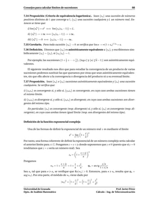 Consejos para calcular límites de sucesiones                                                                       88


7.34 Proposición (Criterio de equivalencia logarítmica). Sean {xn } una sucesión de números
positivos distintos de 1 que converge a 1, {yn } una sucesión cualquiera y L un número real. En-
tonces se tiene que:
             y
   i) l´m{xn n } = eL ⇐⇒ l´m{yn (xn − 1)} = L.
       ı                  ı
         y
   ii) {xn n } → +∞ ⇐⇒ {yn (xn − 1)} → +∞.
          y
   iii) {xn n } → 0 ⇐⇒ {yn (xn − 1)} → −∞.
7.35 Corolario. Para toda sucesión {xn } → 0 se veriﬁca que l´m n → ∞(1 + xn)1/xn = e.
                                                             ı
7.36 Deﬁnición. Diremos que {xn } es asintóticamente equivalente a {yn }, y escribiremos sim-
bólicamente {xn } ∼ {yn }, si {xn /yn } → 1.
                                                                   √
   Por ejemplo, las sucesiones {1 + 2 + · · · + n }, {log n } y {n( n n − 1)} son asintóticamente equi-
                                    1           1

valentes.

    El siguiente resultado nos dice que para estudiar la convergencia de un producto de varias
sucesiones podemos sustituir las que queramos por otras que sean asintóticamente equivalen-
tes, sin que ello afecte a la convergencia o divergencia del producto ni a su eventual límite.
7.37 Proposición. Sean {xn } e {yn } sucesiones asintóticamente equivalentes y {zn } una sucesión
cualquiera. Se veriﬁca que:

i) {xn zn } es convergente si, y sólo si, {yn zn } es convergente, en cuyo caso ambas sucesiones tienen
el mismo límite.

ii) {xn zn } es divergente si, y sólo si, {yn zn } es divergente, en cuyo caso ambas sucesiones son diver-
gentes del mismo tipo.

   En particular, {xn } es convergente (resp. divergente) si, y sólo si, {yn } es convergente (resp. di-
vergente), en cuyo caso ambas tienen igual límite (resp. son divergentes del mismo tipo).


Deﬁnición de la función exponencial compleja

   Una de las formas de deﬁnir la exponencial de un número real x es mediante el límite
                                                               x    n
                                           ex = l´m 1 +
                                                 ı
                                                   n→∞         n
Por tanto, una forma coherente de deﬁnir la exponencial de un número complejo sería calcular
el anterior límite para z∈C. Pongamos z = x + iy donde suponemos que y 0 (puesto que si y = 0
tendríamos que z = x sería un número real). Sea
                                                                    n
                                                           x + iy
                                           zn = 1 +
                                                             n
Pongamos
                                    x + iy     x  y                                    y/n
                         wn = 1 +          = 1+ +i ,                ϕn = arc tg
                                      n        n  n                                  1 + x/n
Sea no tal que para n no se veriﬁque que Re(wn ) > 0. Entonces, para n                          no resulta que ϕn =
arg(wn ). Por otra parte, el módulo de wn viene dado por
                                                   z   2            x   2       y2
                                    |wn |2 = 1 +           = 1+             +
                                                   n                n           n2

Universidad de Granada                                                                              Prof. Javier Pérez
Dpto. de Análisis Matemático                                                     Cálculo – Ing. de Telecomunicación
 
