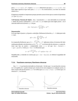 Funciones convexas y funciones cóncavas                                                                      90


para a − r < x < a y (x − a)n > 0 para a < x < a + r, deducimos que para a − r < x < a, f (x) − f (a)
tiene signo opuesto al que tiene para a < x < a + r. En consecuencia f no tiene un extremo
relativo en a.

El siguiente resultado es importante porque permite acotar el error que se comete al aproximar
f (x) por Tn ( f , a)(x) .

7.39 Teorema (Teorema de Taylor). Sea f una función n + 1 veces derivable en un intervalo
I. Dados dos puntos cualesquiera x, a en I con x a, se veriﬁca que existe algún punto c en el
intervalo abierto de extremos a y x tal que:

                                                          f (n+1) (c)
                               f (x) − Tn ( f , a)(x) =               (x − a)n+1.
                                                           (n + 1)!

Demostración
En lo que sigue el punto x y el punto a están ﬁjos. Deﬁnamos la función g : I → R dada para todo
t ∈ I por:
                                                 n
                                                    f (k) (t)
                                  g(t) = f (x) −              (x − t)k
                                                       k!
                                                       k=0

                                              f   (n+1) (t)
Se comprueba fácilmente que g ′ (t) = −            (x − t)n . Aplicamos ahora el teorema del valor
                                              n!
medio generalizado a las funciones g y h(t) = (x − t)n+1 en el intervalo de extremos x y a para ob-
tener que hay un punto c comprendido entre x y a tal que (h(x) − h(a))g ′ (c) =
= (g(x) − g(a))h ′(c). Como g(x) = h(x) = 0, obtenemos que:

                                       f (n+1) (c)
                          (x − a)n+1               (x − c)n = g(a)(n + 1)(x − c)n.
                                           n!
Simpliﬁcando, y teniendo en cuenta que g(a) = f (x) − Tn ( f , a)(x), se obtiene la igualdad del
enunciado.



7.3.4. Funciones convexas y funciones cóncavas

   Sea f : I → R una función derivable en el intervalo I. Se dice que f es una función convexa
en I si la gráﬁca de f queda siempre por encima de la recta tangente en cualquier punto, es
decir, si para todo par de puntos x, a ∈I se veriﬁca que f (x) f (a) + f ′ (a)(x − a). Se dice que f es
cóncava si − f es convexa.




              Función cóncava                                               Función convexa

Universidad de Granada                                                                        Prof. Javier Pérez
Dpto. de Análisis Matemático                                               Cálculo – Ing. de Telecomunicación
 