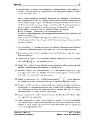 Ejercicios                                                                                         92


  6. Una bola esférica de hielo se está derritiendo de forma uniforme en toda la superﬁcie, a
     razón de 50 cm3 por minuto. ¿Con qué velocidad está disminuyendo el radio de la bola
     cuando este mide 15 cm?

     Una de las aplicaciones más útiles de las derivadas es a los problemas de optimización.
     En dichos problemas se trata, por lo general, de calcular el máximo o el mínimo absolutos
     de una magnitud. Hay una gran variedad de problemas que responden a este esquema y
     con frecuencia tienen contenido geométrico o económico o físico. Por ello cada uno de estos
     ejercicios requiere un estudio particular. Los siguientes consejos pueden ser útiles:
     a) Entiende bien el problema. Haz, si es posible, un dibujo o un esquema.
     b) Elige las variables y la magnitud, Q, que tienes que optimizar.
     c) Estudia las relaciones entre las variables para expresar la magnitud Q como función de
     una sola de ellas, Q = f (x).
     d) Las condiciones del problema deben permitir establecer el dominio de f .
     e) Estudia la variación del signo de la derivada de f en su dominio para calcular máximos
     y mínimos absolutos.


  7. Dado un punto P = (a, b) situado en el primer cuadrante del plano, determina el segmento
     con extremos en los ejes coordenados y que pasa por P que tiene longitud mínima.

  8. Demuestra que entre todos los rectángulos con un perímetro dado, el que tiene mayor
     área es un cuadrado.

  9. Determina el rectángulo con lados paralelos a los ejes coordenados, inscrito en la elipse
                 x2 y2
     de ecuación 2 + 2 = 1, y que tenga área máxima.
                a     b
 10. Calcula el área máxima de un rectángulo que tiene dos vértices sobre una circunferencia
     y su base está sobre una cuerda dada de dicha circunferencia.

 11. Encuentra un punto P de la circunferencia x2 + y2 = 1 con coordenadas positivas y tal que
     el triángulo cuyos vértices son (0,0) y las intersecciones de la tangente a la circunferencia
     en P con los ejes coordenados tenga área mínima.
                                                               x2 y2
 12. Calcula un punto (u, v) (u > 0, v > 0) de la elipse de ecuación
                                                                  +    = 1 tal que la tangente
                                                               25 16
     a la elipse en dicho punto determine con los ejes un segmento de longitud mínima.

 13. Se quiere construir una caja sin tapa con una lámina metálica rectangular cortando cua-
     drados iguales en cada esquina y doblando hacia arriba los bordes. Halla las dimensiones
     de la caja de mayor volumen que puede construirse de tal modo si los lados de la lámina
     rectangular miden: a) 10 cm. y 10 cm. b) 12 cm. y 18 cm.

 14. Calcula las dimensiones (radio y altura) de una lata cilíndrica de un litro de capacidad
     cuya superﬁcie total sea mínima.

 15. Calcula las dimensiones (radio y altura) de una lata cilíndrica de un litro de capacidad
     cuyo costo de producción sea mínimo. Se supone que no se desperdicia aluminio al cortar
     los lados de la lata, pero las tapas de radio r se cortan de cuadrados de lado 2r por lo que
     se produce una pérdida de metal.


Universidad de Granada                                                              Prof. Javier Pérez
Dpto. de Análisis Matemático                                     Cálculo – Ing. de Telecomunicación
 
