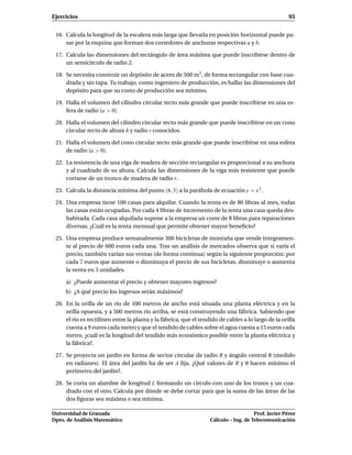 Ejercicios                                                                                           93


 16. Calcula la longitud de la escalera más larga que llevada en posición horizontal puede pa-
     sar por la esquina que forman dos corredores de anchuras respectivas a y b.

 17. Calcula las dimensiones del rectángulo de área máxima que puede inscribirse dentro de
     un semicírculo de radio 2.

 18. Se necesita construir un depósito de acero de 500 m3 , de forma rectangular con base cua-
     drada y sin tapa. Tu trabajo, como ingeniero de producción, es hallar las dimensiones del
     depósito para que su costo de producción sea mínimo.

 19. Halla el volumen del cilindro circular recto más grande que puede inscribirse en una es-
     fera de radio (a > 0).

 20. Halla el volumen del cilindro circular recto más grande que puede inscribirse en un cono
     circular recto de altura h y radio r conocidos.

 21. Halla el volumen del cono circular recto más grande que puede inscribirse en una esfera
     de radio (a > 0).

 22. La resistencia de una viga de madera de sección rectangular es proporcional a su anchura
     y al cuadrado de su altura. Calcula las dimensiones de la viga más resistente que puede
     cortarse de un tronco de madera de radio r.

 23. Calcula la distancia mínima del punto (6, 3) a la parábola de ecuación y = x 2 .

 24. Una empresa tiene 100 casas para alquilar. Cuando la renta es de 80 libras al mes, todas
     las casas están ocupadas. Por cada 4 libras de incremento de la renta una casa queda des-
     habitada. Cada casa alquilada supone a la empresa un coste de 8 libras para reparaciones
     diversas. ¿Cuál es la renta mensual que permite obtener mayor beneﬁcio?

 25. Una empresa produce semanalmente 300 bicicletas de montaña que vende íntegramen-
     te al precio de 600 euros cada una. Tras un análisis de mercados observa que si varía el
     precio, también varían sus ventas (de forma continua) según la siguiente proporción: por
     cada 7 euros que aumente o disminuya el precio de sus bicicletas, disminuye o aumenta
     la venta en 3 unidades.

     a) ¿Puede aumentar el precio y obtener mayores ingresos?
     b) ¿A qué precio los ingresos serán máximos?

 26. En la orilla de un río de 100 metros de ancho está situada una planta eléctrica y en la
     orilla opuesta, y a 500 metros río arriba, se está construyendo una fábrica. Sabiendo que
     el río es rectilíneo entre la planta y la fábrica, que el tendido de cables a lo largo de la orilla
     cuesta a 9 euros cada metro y que el tendido de cables sobre el agua cuesta a 15 euros cada
     metro, ¿cuál es la longitud del tendido más económico posible entre la planta eléctrica y
     la fábrica?.

 27. Se proyecta un jardín en forma de sector circular de radio R y ángulo central θ (medido
     en radianes). El área del jardín ha de ser A ﬁja. ¿Qué valores de R y θ hacen mínimo el
     perímetro del jardín?.

 28. Se corta un alambre de longitud L formando un círculo con uno de los trozos y un cua-
     drado con el otro. Calcula por dónde se debe cortar para que la suma de las áreas de las
     dos ﬁguras sea máxima o sea mínima.

Universidad de Granada                                                                Prof. Javier Pérez
Dpto. de Análisis Matemático                                       Cálculo – Ing. de Telecomunicación
 