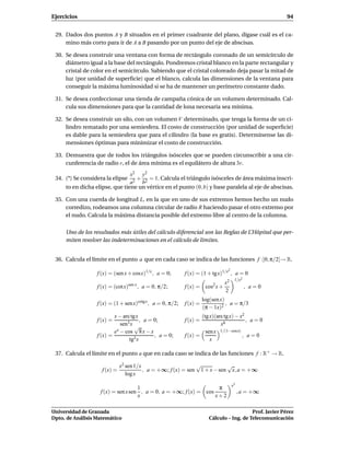 Ejercicios                                                                                                 94


 29. Dados dos puntos A y B situados en el primer cuadrante del plano, dígase cuál es el ca-
     mino más corto para ir de A a B pasando por un punto del eje de abscisas.

 30. Se desea construir una ventana con forma de rectángulo coronado de un semicírculo de
     diámetro igual a la base del rectángulo. Pondremos cristal blanco en la parte rectangular y
     cristal de color en el semicírculo. Sabiendo que el cristal coloreado deja pasar la mitad de
     luz (por unidad de superﬁcie) que el blanco, calcula las dimensiones de la ventana para
     conseguir la máxima luminosidad si se ha de mantener un perímetro constante dado.

 31. Se desea confeccionar una tienda de campaña cónica de un volumen determinado. Cal-
     cula sus dimensiones para que la cantidad de lona necesaria sea mínima.

 32. Se desea construir un silo, con un volumen V determinado, que tenga la forma de un ci-
     lindro rematado por una semiesfera. El costo de construcción (por unidad de superﬁcie)
     es dable para la semiesfera que para el cilindro (la base es gratis). Determínense las di-
     mensiones óptimas para minimizar el costo de construcción.

 33. Demuestra que de todos los triángulos isósceles que se pueden circunscribir a una cir-
     cunferencia de radio r, el de área mínima es el equilátero de altura 3r.
                                x2 y2
 34. (*) Se considera la elipse   + = 1. Calcula el triángulo isósceles de área máxima inscri-
                                a2 b2
     to en dicha elipse, que tiene un vértice en el punto (0, b) y base paralela al eje de abscisas.

 35. Con una cuerda de longitud L, en la que en uno de sus extremos hemos hecho un nudo
     corredizo, rodeamos una columna circular de radio R haciendo pasar el otro extremo por
     el nudo. Calcula la máxima distancia posible del extremo libre al centro de la columna.

     Uno de los resultados más útiles del cálculo diferencial son las Reglas de L’Hôpital que per-
     miten resolver las indeterminaciones en el cálculo de límites.


 36. Calcula el límite en el punto a que en cada caso se indica de las funciones f :]0, π/2[→ R.
                                                                                 2
                  f (x) = (sen x + cosx)1/x , a = 0;        f (x) = (1 + tgx)1/x , a = 0
                                                                                      1/x2
                                                                            x2
                  f (x) = (cot x) sen x
                                          , a = 0, π/2;                   2
                                                            f (x) = cos x +                  , a=0
                                                                            2
                                                                      log(sen x)
                  f (x) = (1 + sen x)cotg x , a = 0, π/2;   f (x) =              , a = π/3
                                                                      (π − 1x)2
                          x − arc tgx                               (tg x)(arc tg x) − x2
                  f (x) =              , a = 0;             f (x) =                       , a=0
                             sen3 x √                                        x6
                          ex − cos 8 x − x                            sen x 1/(1−cosx)
                  f (x) =                    , a = 0;       f (x) =                     , a=0
                                 tg3 x                                  x

 37. Calcula el límite en el punto a que en cada caso se indica de las funciones f : R+ → R.

                              x2 sen 1/x                      √           √
                    f (x) =              , a = +∞; f (x) = sen 1 + x − sen x, a = +∞
                                 log x
                                                                                     x3
                                    1                              π
                   f (x) = sen x sen , a = 0, a = +∞; f (x) = cos                         , a = +∞
                                    x                             x+2

Universidad de Granada                                                                      Prof. Javier Pérez
Dpto. de Análisis Matemático                                             Cálculo – Ing. de Telecomunicación
 