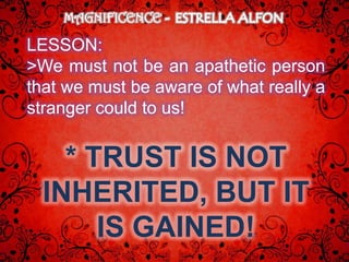 MAGNIFICENCE

LESSON:
>We must not be an apathetic person
that we must be aware of what really a
stranger could to us!


    * TRUST IS NOT
  INHERITED, BUT IT
       IS GAINED!
 
