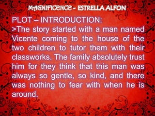 MAGNIFICENCE

PLOT – INTRODUCTION:
>The story started with a man named
Vicente coming to the house of the
two children to tutor them with their
classworks. The family absolutely trust
him for they think that this man was
always so gentle, so kind, and there
was nothing to fear with when he is
around.
 