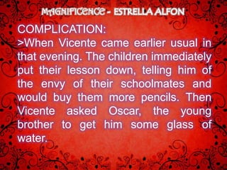 MAGNIFICENCE

COMPLICATION:
>When Vicente came earlier usual in
that evening. The children immediately
put their lesson down, telling him of
the envy of their schoolmates and
would buy them more pencils. Then
Vicente asked Oscar, the young
brother to get him some glass of
water.
 