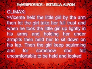MAGNIFICENCE

CLIMAX:
>Vicente held the little girl by the arm
then let the girl take her full trust and
when he took the little girl up lightly in
his arms and holding her under
armpits then held her to sit down on
his lap. Then the girl keep squirming
and     for    somehow        she      felt
uncomfortable to be held and looked
 