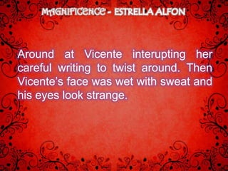 MAGNIFICENCE



Around at Vicente interupting her
careful writing to twist around. Then
Vicente’s face was wet with sweat and
his eyes look strange.
 