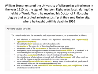 William	
  Stoner	
  entered	
  the	
  University	
  of	
  Missouri	
  as	
  a	
  freshman	
  in	
  
the	
  year	
  1910,	
  at	
  the	
  age	
  of	
  nineteen.	
  Eight	
  years	
  later,	
  during	
  the	
  
height	
  of	
  World	
  War	
  I,	
  he	
  received	
  his	
  Doctor	
  of	
  Philosophy	
  
degree	
  and	
  accepted	
  an	
  instructorship	
  at	
  the	
  same	
  University,	
  
where	
  he	
  taught	
  un-l	
  his	
  death	
  in	
  1956	
  
	
  
 