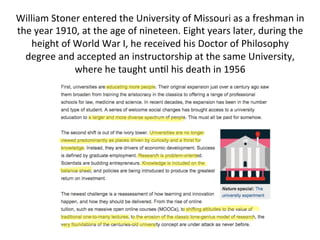 William	
  Stoner	
  entered	
  the	
  University	
  of	
  Missouri	
  as	
  a	
  freshman	
  in	
  
the	
  year	
  1910,	
  at	
  the	
  age	
  of	
  nineteen.	
  Eight	
  years	
  later,	
  during	
  the	
  
height	
  of	
  World	
  War	
  I,	
  he	
  received	
  his	
  Doctor	
  of	
  Philosophy	
  
degree	
  and	
  accepted	
  an	
  instructorship	
  at	
  the	
  same	
  University,	
  
where	
  he	
  taught	
  un-l	
  his	
  death	
  in	
  1956	
  
	
  
 