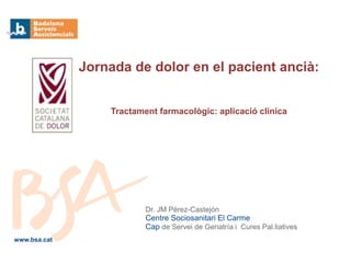 Dr. JM Pérez-Castejón
Centre Sociosanitari El Carme
Cap de Servei de Geriatría i Cures Pal.liatives
Jornada de dolor en el pacient ancià:
www.bsa.cat
Tractament farmacològic: aplicació clínica
 