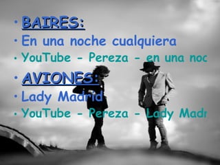 • BAIRES:
• En una noche cualquiera
• YouTube - Pereza - en una noche
• AVIONES:
• Lady Madrid
• YouTube - Pereza - Lady Madrid
 