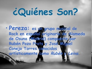 ¿Quiénes Son?
• Pereza:   es un grupo musical de
 Rock en español originario de Alameda
 de Osuna (Madrid) compuesto por
 Rubén Pozo Prats y José Miguel
 Conejo Torres conocidos
 artísticamente como Rubén y Leiva.
 