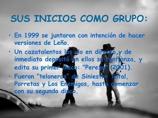 SUS INICIOS COMO GRUPO:
• En 1999 se juntaron con intención de hacer
  versiones de Leño.
• Un cazatalentos los vio en directo y de
  inmediato depositó en ellos su confianza, y
  edita su primer disco: "Pereza" (2001).
• Fueron “teloneros” de Siniestro Total,
  Porretas y Los Enemigos, hasta comenzar
  con su segundo disco.
 