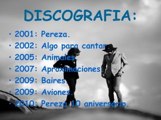 DISCOGRAFIA:
•   2001:   Pereza.
•   2002:   Algo para cantar.
•   2005:   Animales.
•   2007:   Aproximaciones.
•   2009:   Baires.
•   2009:   Aviones.
•   2010:   Pereza 10 aniversario.
 