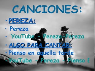 CANCIONES:
• PEREZA:
• Pereza
• YouTube - Pereza-Pereza
• ALGO PARA CANTAR:
• Pienso en aquella tarde
• YouTube - Pereza - Pienso En
 