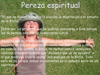 “El que no dedica tiempo a la oración, la meditación y el estudio
de la Biblia”.
Estos son los primeros que no quieren acercarse a Dios porque
les da pereza adquirir un compromiso con él.
Aquellos que no tienen relación con Dios, o la oración que
hacemos es cuando comemos, cuando nos acordamos o de vez
en cuando. No leemos la Biblia, no memorizamos versículos
bíblicos, creemos todavía que “Ayúdate que yo de ayudaré” o “
al que madruga Dios le ayuda” son pasajes de la Biblia. Todo
esto se da porque somos inconstantes en el estudio serio de las
escrituras.
 
