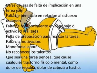 Otras causas de falta de implicación en una
tarea son:
Falta de beneficio en relación al esfuerzo
utilizado.
Falta de reconocimiento en el trabajo o
actividad realizada.
Falta de preparación para realizar la tarea.
Falta de motivación.
Monotonía laboral.
No reconocer los talentos.
Que sea una tarea penosa, que cause
cualquier trastorno físico o mental, como
dolor de espalda, dolor de cabeza o hastío.
 