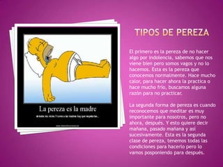 El primero es la pereza de no hacer
algo por indolencia, sabemos que nos
viene bien pero somos vagos y no lo
hacemos. Esta es la pereza que
conocemos normalmente. Hace mucho
calor, para hacer ahora la practica o
hace mucho frío, buscamos alguna
razón para no practicar.
La segunda forma de pereza es cuando
reconocemos que meditar es muy
importante para nosotros, pero no
ahora, después. Y esto quiere decir
mañana, pasado mañana y así
sucesivamente. Esta es la segunda
clase de pereza, tenemos todas las
condiciones para hacerlo pero lo
vamos posponiendo para después.
 