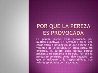 La pereza puede estar provocada por
múltiples motivos. En ocasiones, tiene una
causa física o patológica, lo que excede a la
voluntad de la persona. En otros casos, sin
embargo, el sujeto tiene pereza porque
privilegia su descanso o su ocio. Por eso la
pereza se considera como algo negativo, ya
que el esfuerzo y la responsabilidad son
valores apreciados por la sociedad.
 