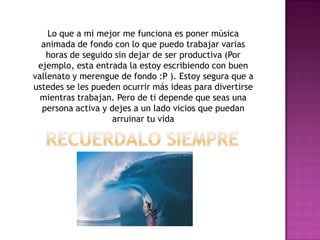 Lo que a mi mejor me funciona es poner música
animada de fondo con lo que puedo trabajar varias
horas de seguido sin dejar de ser productiva (Por
ejemplo, esta entrada la estoy escribiendo con buen
vallenato y merengue de fondo :P ). Estoy segura que a
ustedes se les pueden ocurrir más ideas para divertirse
mientras trabajan. Pero de ti depende que seas una
persona activa y dejes a un lado vicios que puedan
arruinar tu vida
 