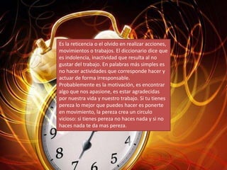 Es la reticencia o el olvido en realizar acciones,
movimientos o trabajos. El diccionario dice que
es indolencia, inactividad que resulta al no
gustar del trabajo. En palabras más simples es
no hacer actividades que corresponde hacer y
actuar de forma irresponsable.
Probablemente es la motivación, es encontrar
algo que nos apasione, es estar agradecidas
por nuestra vida y nuestro trabajo. Si tu tienes
pereza lo mejor que puedes hacer es ponerte
en movimiento, la pereza crea un circulo
vicioso: si tienes pereza no haces nada y si no
haces nada te da mas pereza.
 