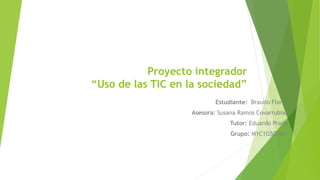 Proyecto integrador
“Uso de las TIC en la sociedad”
Estudiante: Braulio Flores
Asesora: Susana Ramos Covarrubias
Tutor: Eduardo Prado
Grupo: M1C1G50-041
 