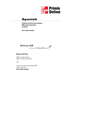 Spanish
McGraw−Hill Primis
ISBN−10: 0−39−012166−5
ISBN−13: 978−0−39−012166−0
Text:
Cuaderno de práctica que acompaña MÁS:
Español intermedio
Pérez−Adán−Casellas
Cuaderno de practica que acompana
MAS: Espanol intermedio
1st Edition
Perez−Adan−Casellas
McGraw-Hill
=>?
 
