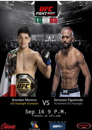 Tijuana
Sep 16 9 P.M.
Tickets at ufc.com
México Rest of the world
Brandon Moreno
UFC Flyweight Champion
Deiveson Figueiredo
#1 Ranked UFC Flyweight
VS
 