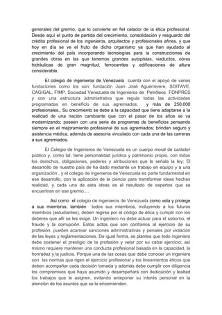 generales del gremio, que lo convierte en fiel celador de la ética profesional.
Desde aquí el punto de partida del crecimiento, consolidación y resguardo del
crédito profesional de los ingenieros, arquitectos y profesionales afines, y que
hoy en día se ve el fruto de dicho organismo ya que han ayudado al
crecimiento del país incorporando tecnologías para la construcciones de
grandes obras en las que tenemos grandes autopistas, viaductos, obras
hidráulicas de gran magnitud, ferrocarriles y edificaciones de altura
considerable.
El colegio de ingenieros de Venezuela cuenta con el apoyo de varias
fundaciones como los son: fundación Juan José Aguerrevere, SOITAVE,
CAGIGAL, FIMP, Sociedad Venezuela de Ingenieros de Petróleos FONPRES
y con una estructura administrativa que regula todas las actividades
programadas en beneficio de sus agremiados. y más de 250.000
profesionales.. Su crecimiento se debe a la capacidad que tiene adaptarse a la
realidad de una nación cambiante que con el pasar de los años se va
modernizando; poseen con una serie de programas de beneficios pensando
siempre en el mejoramiento profesional de sus agremiados; brindan seguro y
asistencia médica, además de asesoría vinculado con cada una de las carreras
a sus agremiados.
El Colegio de Ingenieros de Venezuela es un cuerpo moral de carácter
público y, como tal, tiene personalidad jurídica y patrimonio propio, con todos
los derechos, obligaciones, poderes y atribuciones que le señala la ley; El
desarrollo de nuestro país de ha dado mediante un trabajo en equipo y a una
organización , y el colegio de ingenieros de Venezuela es parte fundamental en
ese desarrollo, con la aplicación de la ciencia para transformar ideas hechas
realidad, y cada una de esta ideas es el resultado de expertos que se
encuentran en ese gremio.. .
Así como el colegio de ingenieros de Venezuela como vela y protege
a sus miembros, también todos sus miembros, incluyendo a los futuros
miembros (estudiantes), deben regirse por el código de ética y cumplir con los
deberes que allí se les exige. Un ingeniero no debe actuar para el soborno, el
fraude y la corrupción. Estos actos que son contrarios al ejercicio de su
profesión, pueden acarrear sanciones administrativas y penales por violación
de las leyes y reglamentaciones. De igual forma, se plantea que todo ingeniero
debe sostener el prestigio de la profesión y velar por su cabal ejercicio; así
mismo requiere mantener una conducta profesional basada en la capacidad, la
honradez y la justicia. Porque una de las cosas que debe conocer un ingeniero
son las normas que rigen el ejercicio profesional y los lineamientos éticos que
deben acompañar cada decisión tomada y además debe cumplir con diligencia
los compromisos que haya asumido y desempeñará con dedicación y lealtad
los trabajos que le asignen, evitando anteponer su interés personal en la
atención de los asuntos que se le encomienden.
 
