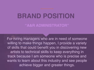 BRAND POSITION
For hiring managers who are in need of someone
willing to make things happen, I provide a variety
of skills that could bene
fi
t you in discovering new
artists to technical skills to keep everything in
track because I am someone who is precise and
wants to learn about this industry and see people
achieve bigger and greater things.
“A&R ADMINISTRATOR”
 
