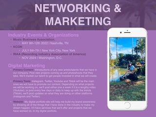 NETWORKING &
MARKETING
Industry Events & Organization
s

• Music Business Association.
‣ MAY 9th-12th 2022 | Nashville, T
N

• KCON
‣ JULY 6th-7th | New York City, New York
 

• RIAA (Recording Industry Association of America)
 

‣ NOV 2024 | Washington, D.C.
Digital Marketing
• Primary Content: Introductions of any new artists/talents that we have in
our company. Post new projects coming up and photoshoots that they
take. We’ll market our talent to get people invested in what we will create.
 

• Primary Tools: Instagram, Twitter, Youtube and Tiktok will be the main
ones we will have to promote our content. Depending on what projects
we will be working on, we’ll post either one a week if it is a lengthy video
(Youtube), or post every few days or daily to keep up with the trends
(Tiktok), we’ll post updates on what they are doing on other platforms
(Instagram and Twitter).
 

• Website: My digital portfolio site will help me build my brand awareness
by showing all of the things that I have done in the industry to make my
dream happen. It’ll have services that we’ll offer and projects that we
have worked on, in my digital portfolio.
Picture of You
Goes Here
 
