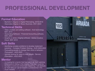 PROFESSIONAL DEVELOPMENT
Mentor
• I’m looking for a mentor that has seen it all, from watching
Artists grow to failing in the industry. That way I could do
my best to avoid any of that from happening. I will dedicate
as much time as I can to become a professional in the
music industry.
Formal Education
• Bachelor’s Degree in Digital Filmmaking. 2016-201
9

• Associates Degree in Music Business. 2021-2023
Technical Skills
• Video creation and editing software - Avid technology,
MAY 2019
• Accounting Software - Financial Accounting software,
DEC 2024
• Graphic or photo imaging software - Adobe Creative
Cloud, MAY 2019
Soft Skills
• Identifying complex problems to develop implement
solutions. - Complex Problem Solving - AUG 2023-202
4

• Persuading people to change their mind or behavior -
Persuasion - AUG 202
3

• Actively looking for ways to help people - Service
Orientation - AUG 2023
 
