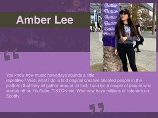 Amber Lee
You know how music nowadays sounds a little
repetitive? Well, what I do is
fi
nd original creative talented people in the
platform that they all gather around. In fact, I can list a couple of people who
started off on YouTube, TIKTOK etc. Who now have millions of listeners on
Spotify.
“
Picture of You
Goes Here
 