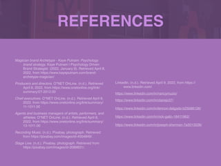 REFERENCES
Magician brand Archetype - Kaye Putnam: Psychology
brand strategy. Kaye Putnam | Psychology Driven
Brand Strategist. (2022, January 9). Retrieved April 8,
2022, from https://www.kayeputnam.com/brand-
archetype-magician/
 

Producers and directors. O*NET OnLine. (n.d.). Retrieved
April 8, 2022, from https://www.onetonline.org/link/
summary/27-2012.00
 

Chief executives. O*NET OnLine. (n.d.). Retrieved April 8,
2022, from https://www.onetonline.org/link/summary/
11-1011.00
 

Agents and business managers of artists, performers, and
athletes. O*NET OnLine. (n.d.). Retrieved April 8,
2022, from https://www.onetonline.org/link/summary/
13-1011.00
 

Recording Music. (n.d.). Pixabay. photograph. Retrieved
from https://pixabay.com/images/id-4004849/.
 

Stage Live. (n.d.). Pixabay. photograph. Retrieved from
https://pixabay.com/images/id-2089831/.
 

LinkedIn. (n.d.). Retrieved April 9, 2022, from https://
www.linkedin.com/
 

https://www.linkedin.com/in/nancymuzio/
https://www.linkedin.com/in/clairejo37/
https://www.linkedin.com/in/lennon-delgado-b25b66126/
 

https://www.linkedin.com/in/nick-gallo-18411962/
 

https://www.linkedin.com/in/joseph-sherman-7a3013226/
 