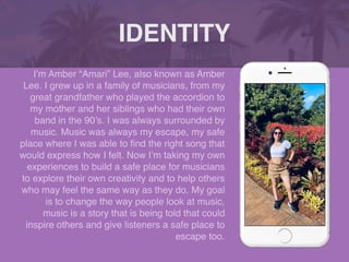 I’m Amber “Amari” Lee, also known as Amber
Lee. I grew up in a family of musicians, from my
great grandfather who played the accordion to
my mother and her siblings who had their own
band in the 90’s. I was always surrounded by
music. Music was always my escape, my safe
place where I was able to
fi
nd the right song that
would express how I felt. Now I’m taking my own
experiences to build a safe place for musicians
to explore their own creativity and to help others
who may feel the same way as they do. My goal
is to change the way people look at music,
music is a story that is being told that could
inspire others and give listeners a safe place to
escape too.
IDENTITY
 