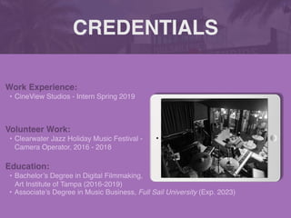 CREDENTIALS
Work Experience
:

• CineView Studios - Intern Spring 2019
Education:
• Bachelor’s Degree in Digital Filmmaking,
Art Institute of Tampa (2016-2019)
• Associate’s Degree in Music Business, Full Sail University (Exp. 2023)
Volunteer Work:
• Clearwater Jazz Holiday Music Festival -
Camera Operator, 2016 - 2018
Picture Relevant
to Your Industry
Goes Here
 