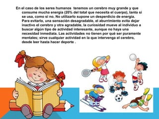 En el caso de los seres humanos tenemos un cerebro muy grande y que
consume mucha energía (20% del total que necesita el cuerpo), tanto si
se usa, como si no. No utilizarlo supone un desperdicio de energía.
Para evitarlo, una sensación desagradable, el aburrimiento evita dejar
inactivo el cerebro y otra agradable, la curiosidad mueve al individuo a
buscar algún tipo de actividad interesante, aunque no haya una
necesidad inmediata. Las actividades no tienen por qué ser puramente
mentales; sirve cualquier actividad en la que intervenga el cerebro,
desde leer hasta hacer deporte .
 