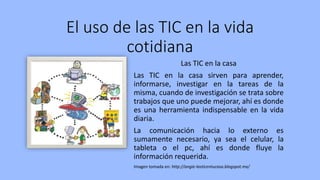 El uso de las TIC en la vida
cotidiana
Las TIC en la casa
Las TIC en la casa sirven para aprender,
informarse, investigar en la tareas de la
misma, cuando de investigación se trata sobre
trabajos que uno puede mejorar, ahí es donde
es una herramienta indispensable en la vida
diaria.
La comunicación hacia lo externo es
sumamente necesario, ya sea el celular, la
tableta o el pc, ahí es donde fluye la
información requerida.
Imagen tomada en: http://angie-lasticentucasa.blogspot.mx/
 
