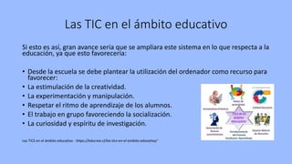 Las TIC en el ámbito educativo
Si esto es así, gran avance seria que se ampliara este sistema en lo que respecta a la
educación, ya que esto favorecería:
• Desde la escuela se debe plantear la utilización del ordenador como recurso para
favorecer:
• La estimulación de la creatividad.
• La experimentación y manipulación.
• Respetar el ritmo de aprendizaje de los alumnos.
• El trabajo en grupo favoreciendo la socialización.
• La curiosidad y espíritu de investigación.
Las TICS en el ámbito educativo - https://educrea.cl/las-tics-en-el-ambito-educativo/
 