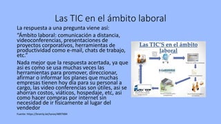 Las TIC en el ámbito laboral
La respuesta a una pregunta viene así:
“Ámbito laboral: comunicación a distancia,
videoconferencias, presentaciones de
proyectos corporativos, herramientas de
productividad como e-mail, chats de trabajo,
etc.”
Nada mejor que la respuesta acertada, ya que
asi es como se usa muchas veces las
herramientas para promover, direccionar,
afirmar o informar los planes que muchas
empresas tienen hoy día para su personal a
cargo, las video conferencias son útiles, asi se
ahorran costos, viáticos, hospedaje, etc, asi
como hacer compras por internet sin
necesidad de ir físicamente al lugar del
vendedor
Fuente: https://brainly.lat/tarea/4897684
 