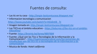 Fuentes de consulta:
• Las tic en tu casa - http://angie-lasticentucasa.blogspot.mx/
• Informacion tecnologia y comunicacion
https://www.youtube.com/watch?v=hGs6nt0L_7c
• Imagen tomada en: http://angie-lasticentucasa.blogspot.mx
• Las TICS en el ámbito educativo - https://educrea.cl/las-tics-en-el-ambito-
educativo/
• Fuente: https://brainly.lat/tarea/4897684
• Fuente: ¿Qué son las Tics o Tecnologías de la Información y la
Comunicación? - http://tugimnasiacerebral.com/herramientas-de-
estudio/que-son-las-tics-tic-o-tecnologias-de-la-informacion-y-la-
comunicacion
• Musica de fondo: Hotel california
 