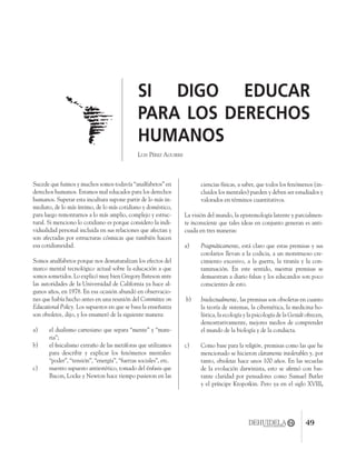 4915
SI DIGO EDUCAR
PARA LOS DERECHOS
HUMANOS
LUIS PÉREZ AGUIRRE
Sucede que fuimos y muchos somos todavía “analfabetos” en
derechos humanos. Estamos mal educados para los derechos
humanos. Superar esta incultura supone partir de lo más in-
mediato, de lo más íntimo, de lo más cotidiano y doméstico,
para luego remontarnos a lo más amplio, complejo y estruc-
tural. Si menciono lo cotidiano es porque considero la indi-
vidualidad personal incluida en sus relaciones que afectan y
son afectadas por estructuras cósmicas que también hacen
esa cotidianeidad.
Somos analfabetos porque nos desnaturalizan los efectos del
marco mental tecnológico actual sobre la educación a que
somos sometidos. Lo explicó muy bien Gregory Bateson ante
las autoridades de la Universidad de California ya hace al-
gunos años, en 1978. En esa ocasión abundó en observacio-
nes que había hecho antes en una reunión del Committee on
Educational Policy. Los supuestos en que se basa la enseñanza
son obsoletos, dijo, y los enumeró de la siguiente manera:
a) el dualismo cartesiano que separa “mente” y “mate-
ria”;
b) el ﬁsicalismo extraño de las metáforas que utilizamos
para describir y explicar los fenómenos mentales:
“poder”, “tensión”, “energía”, “fuerzas sociales”, etc.
c) nuestro supuesto antiestético, tomado del énfasis que
Bacon, Locke y Newton hace tiempo pusieron en las
ciencias físicas, a saber, que todos los fenómenos (in-
cluidos los mentales) pueden y deben ser estudiados y
valorados en términos cuantitativos.
La visión del mundo, la epistemología latente y parcialmen-
te inconsciente que tales ideas en conjunto generan es anti-
cuada en tres maneras:
a) Pragmáticamente, está claro que estas premisas y sus
corolarios llevan a la codicia, a un monstruoso cre-
cimiento excesivo, a la guerra, la tiranía y la con-
taminación. En este sentido, nuestras premisas se
demuestran a diario falsas y los educandos son poco
conscientes de esto.
b) Intelectualmente, las premisas son obsoletas en cuanto
la teoría de sistemas, la cibernética, la medicina ho-
lística, la ecología y la psicología de la Gestalt ofrecen,
demostrativamente, mejores medios de comprender
el mundo de la biología y de la conducta.
c) Como base para la religión, premisas como las que he
mencionado se hicieron claramente intolerables y, por
tanto, obsoletas hace unos 100 años. En las secuelas
de la evolución darwinista, esto se aﬁrmó con bas-
tante claridad por pensadores como Samuel Butler
y el príncipe Kropotkin. Pero ya en el siglo XVIII,
 