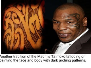 Another tradition of the Maori is Ta moko tattooing or painting the face and body with dark arching patterns. 