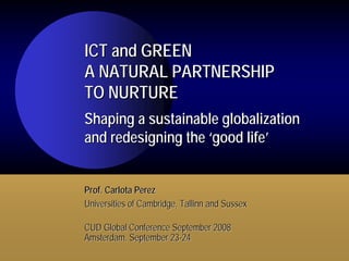 ICT and GREEN
A NATURAL PARTNERSHIP
TO NURTURE
Shaping a sustainable globalization
and redesigning the ‘good life’


Prof. Carlota Perez
Universities of Cambridge, Tallinn and Sussex

CUD Global Conference September 2008
Amsterdam, September 23-24
 