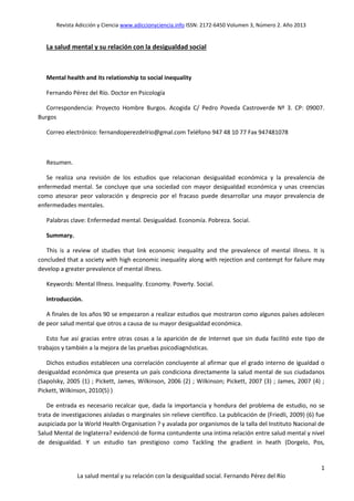 Revista Adicción y Ciencia www.adiccionyciencia.info ISSN: 2172-6450 Volumen 3, Número 2. Año 2013
1
La salud mental y su relación con la desigualdad social. Fernando Pérez del Río
La salud mental y su relación con la desigualdad social
Mental health and its relationship to social inequality
Fernando Pérez del Río. Doctor en Psicología
Correspondencia: Proyecto Hombre Burgos. Acogida C/ Pedro Poveda Castroverde Nº 3. CP: 09007.
Burgos
Correo electrónico: fernandoperezdelrio@gmal.com Teléfono 947 48 10 77 Fax 947481078
Resumen.
Se realiza una revisión de los estudios que relacionan desigualdad económica y la prevalencia de
enfermedad mental. Se concluye que una sociedad con mayor desigualdad económica y unas creencias
como atesorar peor valoración y desprecio por el fracaso puede desarrollar una mayor prevalencia de
enfermedades mentales.
Palabras clave: Enfermedad mental. Desigualdad. Economía. Pobreza. Social.
Summary.
This is a review of studies that link economic inequality and the prevalence of mental illness. It is
concluded that a society with high economic inequality along with rejection and contempt for failure may
develop a greater prevalence of mental illness.
Keywords: Mental Illness. Inequality. Economy. Poverty. Social.
Introducción.
A finales de los años 90 se empezaron a realizar estudios que mostraron como algunos países adolecen
de peor salud mental que otros a causa de su mayor desigualdad económica.
Esto fue así gracias entre otras cosas a la aparición de de Internet que sin duda facilitó este tipo de
trabajos y también a la mejora de las pruebas psicodiagnósticas.
Dichos estudios establecen una correlación concluyente al afirmar que el grado interno de igualdad o
desigualdad económica que presenta un país condiciona directamente la salud mental de sus ciudadanos
(Sapolsky, 2005 (1) ; Pickett, James, Wilkinson, 2006 (2) ; Wilkinson; Pickett, 2007 (3) ; James, 2007 (4) ;
Pickett, Wilkinson, 2010(5) )
De entrada es necesario recalcar que, dada la importancia y hondura del problema de estudio, no se
trata de investigaciones aisladas o marginales sin relieve científico. La publicación de (Friedli, 2009) (6) fue
auspiciada por la World Health Organisation ? y avalada por organismos de la talla del Instituto Nacional de
Salud Mental de Inglaterra? evidenció de forma contundente una íntima relación entre salud mental y nivel
de desigualdad. Y un estudio tan prestigioso como Tackling the gradient in heath (Dorgelo, Pos,
 