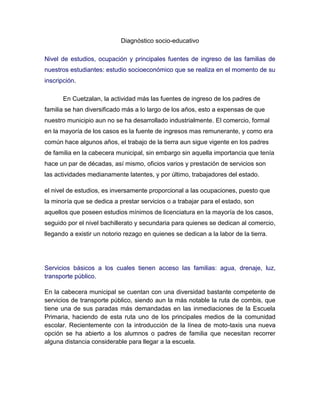  HYPERLINK quot;
http://upn211.net/virtual/mod/assignment/view.php?id=1632quot;
 Diagnóstico socio-educativo<br />Nivel de estudios, ocupación y principales fuentes de ingreso de las familias de nuestros estudiantes: estudio socioeconómico que se realiza en el momento de su inscripción. <br />En Cuetzalan, la actividad más las fuentes de ingreso de los padres de familia se han diversificado más a lo largo de los años, esto a expensas de que nuestro municipio aun no se ha desarrollado industrialmente. El comercio, formal en la mayoría de los casos es la fuente de ingresos mas remunerante, y como era común hace algunos años, el trabajo de la tierra aun sigue vigente en los padres de familia en la cabecera municipal, sin embargo sin aquella importancia que tenía hace un par de décadas, así mismo, oficios varios y prestación de servicios son las actividades medianamente latentes, y por último, trabajadores del estado.<br />el nivel de estudios, es inversamente proporcional a las ocupaciones, puesto que la minoría que se dedica a prestar servicios o a trabajar para el estado, son aquellos que poseen estudios mínimos de licenciatura en la mayoría de los casos, seguido por el nivel bachillerato y secundaria para quienes se dedican al comercio, llegando a existir un notorio rezago en quienes se dedican a la labor de la tierra.<br />Servicios básicos a los cuales tienen acceso las familias: agua, drenaje, luz, transporte público. <br />En la cabecera municipal se cuentan con una diversidad bastante competente de servicios de transporte público, siendo aun la más notable la ruta de combis, que tiene una de sus paradas más demandadas en las inmediaciones de la Escuela Primaria, haciendo de esta ruta uno de los principales medios de la comunidad escolar. Recientemente con la introducción de la línea de moto-taxis una nueva opción se ha abierto a los alumnos o padres de familia que necesitan recorrer alguna distancia considerable para llegar a la escuela.<br />El municipio de Cuetzalan en general, carece de un sistema de drenaje al pie de la letra, se mantiene la costumbre de utilizar los conductos naturales, llamados simas, para encausar los desechos líquidos que se producen en las viviendas.<br />El agua es un servicio más bien inconstante, en el que en las épocas de intenso calor y pocas precipitaciones como lo es el mes de mayo, este servicio llega a interrumpirse de manera más o menos regular para procurar el abastecimiento del liquido de manera equitativa.<br />La luz es el servicio más regular, puesto que el alcance que tiene es casi al 90 por ciento en las viviendas de esta cabecera.<br />Problemática ambiental que afecta a la comunidad: basura, calidad y disponibilidad de agua para la vida humana, vegetal y animal; tala ilegal, flora y fauna abusadas; sequías, inundaciones, fenómenos climáticos, etc. <br />Nos encontramos en una región que ha sufrido cambios en el entorno a lo largo de los años, dicha transformación ha desembocado en cambios bruscos en el clima, lo que afecta directamente a la salud de los habitantes, la inevitable expansión de la mancha urbana y la deficiente organización para tal crecimiento también ha desarrollado problemas de tipo ambiental, como la desaparición de aéreas de vegetación o la modificación de estas para uso de pastoreo, al igual que la falta de cultura en el manejo de desechos provoca que la contaminación se extienda a estas áreas naturales provocando un innegable desequilibrio. El evidente desecamiento de los ríos cercanos más que significar un problema de escases de agua en la región, son una muestra lamentable de como el crecimiento de la población de manera desordenada es capaz de impactar en nuestro entorno.<br />Problemática de salud de la comunidad: principales padecimientos, servicios médicos, salud sexual y reproductiva de los estudiantes, servicios de atención a los jóvenes, etc.<br />En esta localidad, las enfermedades que afectan al grueso de la población dependen directamente del factor climático, los cambios climáticos suscitados en las últimas temporadas hacen que los fríos sean más crudos y la época de calor más intensa, aumentando significativamente los problemas respiratorios en invierno, y las infecciones gastrointestinales en verano, en el nivel primaria la salud sexual y reproductiva se aborda según los planes de estudio de 5to y 6to grados, apoyándose cuando es posible de una plática con un profesional de la salud. Hablar del servicio médico es limitarse a 1 hospital general y un par de clínicas , una de Seguro Social y la otra para trabajadores del Estado, esto limita mucho el servicio médico debido al crecimiento de la población la cual debe atener sus problemas de salud a horarios, papeleos y demás restricciones.<br />Problemática social que se desarrolla y se vive en la comunidad, adicciones, relaciones sociales entre habitantes, inseguridad en el entorno de la escuela y las viviendas, etc.<br />El inevitable crecimiento en la población la diversifica, en una comunidad en desarrollo como lo es Cuetzalan esto tiene un impacto evidente, puesto que aquellas relaciones cordiales entre conocidos y vecinos se están perdiendo en pos de una relación basada en la conveniencia, cuando el equilibrio de esta situación se pierde se generan diversos problemas<br />Esparcimiento: ¿dónde y en qué se divierten los niños y jóvenes, dentro y fuera de la escuela?<br />En esta localidad no existen suficientes espacios recreativos dedicados en comparación con la creciente cantidad de niños, por lo que las zonas de juegos en común suelen ser las propias calles cuando la inclinación de estas no es inconveniente, así mismo no existen espacios deportivos que ofrezcan a niños y jóvenes por igual las mismas oportunidades de practicar alguna actividad deportiva, la zona alta tiene entre sus lugares de recreación los ríos cercanos, pero cada vez estos se hacen más pequeños. Uno de los puntos importantes es la falta de actividades organizadas para que a falta de espacios dedicados a la recreación infantil, estos puedan aprovechar sus ratos de ocio en actividades constructivas.<br />Actividades de la comunidad que unen a sus habitantes. <br />La idiosincrasia mexicana nos mueve a reunirnos sin falta en las festividades religiosas, sin embargo en este lugar existen ya pocas circunstancias en las que como comunidad se reúnan por un fin común independiente de las creencias religiosas e ideologías políticas. Esta falta de concepto de comunidad se ve reflejada en la escuela, para la cual aquellas faenas, y demás reuniones para realizar o solucionar algo en concreto se dejaron de hacer. Sin embargo hay situaciones en las que se sigue contando con la presencia y apoyo de la comunidad, cada vez menos en esta cabecera municipal.<br />La escuela:  fortalezas y debilidades de la comunidad académica, relaciones interpersonales entre docentes, acuerdos colegiados para trabajar con los estudiantes; recursos didáctico-pedagógicos, técnico-instrumentales y socioeducativos (apoyo de psicólogo, trabajadora social, profesor de educación especial, terapista de lenguaje, etc.); equipamiento ( deportivo, laboratorios y talleres)<br />Como principal fortaleza la Escuela Primaria Benemérito de las Américas, es sensato mencionar la experiencia docente, profesores con una larga y prolifera carrera que conocen muy bien la manera en la que la población escolar ha ido transformándose a lo largo de estos años. Por otro lado la integración de las nuevas tecnologías de la información a la labor cotidiana ha sido uno de los puntos más débiles en los que la disposición a la actualización y preparación constantes han servido para contrarrestar tal debilidad. Las relaciones interpersonales están basadas en el respecto en sus diferentes facetas, el respeto a una trayectoria, el respeto a la autonomía a la hora de tomar decisiones referentes al grupo asignado a cada docente, el respeto en el momento de intercambiar opiniones y sugerencias. Sin embargo, como en toda organización plural, existen momentos que ameritan situaciones de discusión, todas como se menciono basadas en el respeto mutuo, pero sin dejar de lado el derecho de poder defender una postura o una opinión respecto a temas diversos. Es en este punto del intercambio de opiniones, donde se presenta la oportunidad de exponer situaciones problemáticas desde cuestiones disciplinarias, hasta problemas de aprendizaje de diversa índole, pudiendo obtener sugerencias, experiencias y opiniones de los compañeros docentes, enriqueciendo así la práctica y ayudando a llevar a buen término dichas situaciones. Otro escenario perfecto para la exposición de dificultades es en las reuniones con padres de familia, pues es en ellos donde se cimenta el principal apoyo como docentes para con los niños, es ahí donde se exponen todos los referentes al trabajo durante el ciclo, se toman acuerdos fundamentales para una buena comunicación y por ende un ciclo escolar efectivo y sin contratiempos. Por eso la importancia de concientizar a los padres de familia, a nivel escuela, a que en un principio su asistencia, y segundo con su participación se obtienen mejores resultados, reflejados en el aprendizaje y crecimiento personal de sus niños. Desafortunadamente sucede en más ocasiones que las deseables, que ciertos problemas pierden el seguimiento a lo largo del curso escolar, quedándose pendientes o inconclusos.  La institucion cuenta con el apoyo de un profesional en educación y cultura física así como de un profesional en el apoyo a niños con necesidades especiales de aprendizaje, lo cual enriquece nuestra labor y proporciona a los niños un aprendizaje completo, en el caso de los niños con necesidades especiales de aprendizaje es un apoyo doble, por una parte apoya a estos pequeños a solventar con eficacia sus circunstancias y tener las mismas oportunidades que sus compañeros. Desafortunadamente, en el rubro de la infraestructura, como varios centros educativos en la región, esta institución adolece de ciertos deterioros en el mobiliario, situación que llega a ser problemática puesto que no otorga la comodidad que necesitan los niños para concentrarse únicamente en aprender. Así mismo, los deterioros debidos al paso del tiempo en las instalaciones, suponen un foco de atención, puesto que pueden desencadenar en algún accidente, cuestión 100 prevenible.<br />Resultados de pruebas académicas<br />Basados en los resultados obtenidos en las diversas evaluaciones, en colectivo se toman decisiones, tratando de apoyar aquellos resultados que no fueron favorables, buscando las posibles causas y apoyando las circunstancias de los compañeros docentes. En los ultimos años la escuela se ha encontrado algunos puntos porcentuales por encima de la media estatal, lo cual si bien no es lo optimo, refleja el trabajo que se viene realizando, otorgando la oportunidad de realizar una retroalimentación honesta y tomar acciones pertinentes.<br />Violencia en la escuela.<br />Circunstancias como la diferencia de edades en el entorno de la escuela primaria, favorece la aparición de conductas violentas entre los niños conocidas como abuso escolar o bullying, existen casos en los que es posible identificar estas conductas a tiempo, antes de que sucedan problemas más complicados, pero es pertinente estar conscientes de las realidades contextuales de los alumnos para poder prevenir eficazmente estas conductas, se han presentado situaciones en las que es pertinente mencionar que los niños con actitudes agresivas o violentas, provienen de familias con algún tipo de disfuncionalidad, de igual manera la presencia de este tipo de elementos en un grupo provoca un ambiente de incertidumbre e incomodidad, ocasionando que algunos niños lleguen a desertar por los constantes abusos.<br />