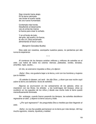 Sigo mirando hacia abajo.
En la tierra calcinada
veo brotar el sueño verde
de una nueva humanidad.
Contemplo más hondo.
Desafiando al desencanto
veo al unirse las manos
la fuerza para crear lo soñado.
Y en el fondo de todo,
del grito, del sueño y la fuerza,
te veo a tí, Dios encarnado
alimentando el futuro nuevo.
(Benjamín González Buelta)
Dios está con nosotros, acompaña nuestros pasos, no perdamos por ello
nunca la esperanza:
* * *
Al comienzo de los tiempos existían millones y millones de estrellas en el
cielo. Las había de todos los colores: blancas, plateadas, verdes, doradas,
amarillas, rojas, azules...
Un día, se acercaron inquietas a Dios y le dijeron:
-Señor Dios, nos gustaría bajar a la tierra y vivir con los hombres y mujeres
que la habitan.
-Si ustedes lo desean, así será -les dijo Dios-, y dicen que esa noche cayó
sobre la tierra una bellísima lluvia de estrellas.
Algunas se acurrucaron en los campanarios de las iglesias, otras se
mezclaron con las flores, los árboles y las luciérnagas del bosque, otras se
ocultaron en los juguetes de los niños y desde esa noche toda la tierra quedó
maravillosamente iluminada.
Sin embargo, cuando fueron pasando los tiempos, las estrellas decidieron
regresarse al cielo y dejaron la tierra oscura y triste.
-¿Por qué regresaron? -les preguntaba Dios a medida que iban llegando al
cielo.
-Señor, no nos fue posible permanecer en la tierra por más tiempo. Allí hay
mucho egoísmo, miseria, injusticia y maldad.
106
 